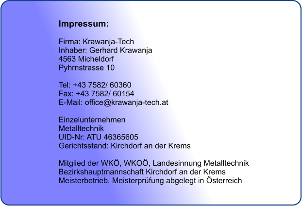 Impressum:   Firma: Krawanja-Tech Inhaber: Gerhard Krawanja  4563 Micheldorf  Pyhrnstrasse 10  Tel: +43 7582/ 60360 Fax: +43 7582/ 60154 E-Mail: office@krawanja-tech.at  Einzelunternehmen  Metalltechnik  UID-Nr: ATU 46365605  Gerichtsstand: Kirchdorf an der Krems  Mitglied der WK, WKO, Landesinnung Metalltechnik Bezirkshauptmannschaft Kirchdorf an der Krems Meisterbetrieb, Meisterprfung abgelegt in sterreich