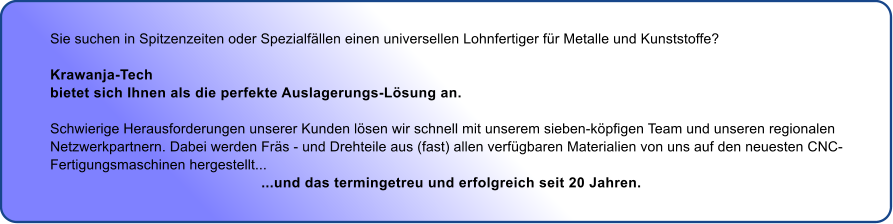 Sie suchen in Spitzenzeiten oder Spezialfllen einen universellen Lohnfertiger fr Metalle und Kunststoffe?  Krawanja-Tech  bietet sich Ihnen als die perfekte Auslagerungs-Lsung an.  Schwierige Herausforderungen unserer Kunden lsen wir schnell mit unserem sieben-kpfigen Team und unseren regionalen  Netzwerkpartnern. Dabei werden Frs - und Drehteile aus (fast) allen verfgbaren Materialien von uns auf den neuesten CNC- Fertigungsmaschinen hergestellt...                                                   ...und das termingetreu und erfolgreich seit 20 Jahren.